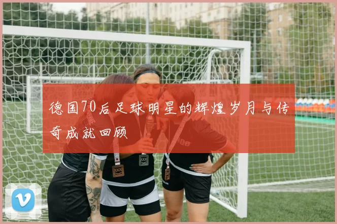 德国70后足球明星的辉煌岁月与传奇成就回顾