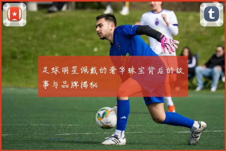 足球明星佩戴的奢华珠宝背后的故事与品牌揭秘