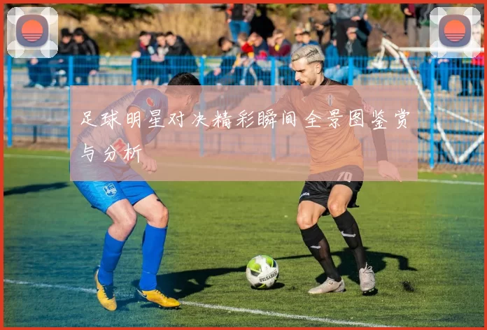 足球明星对决精彩瞬间全景图鉴赏与分析