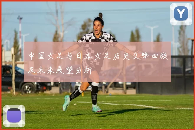 中国女足与日本女足历史交锋回顾及未来展望分析