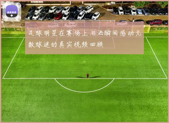 足球明星在赛场上泪洒瞬间感动无数球迷的真实视频回顾