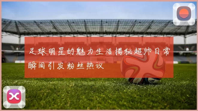 足球明星的魅力生活揭秘超帅日常瞬间引发粉丝热议