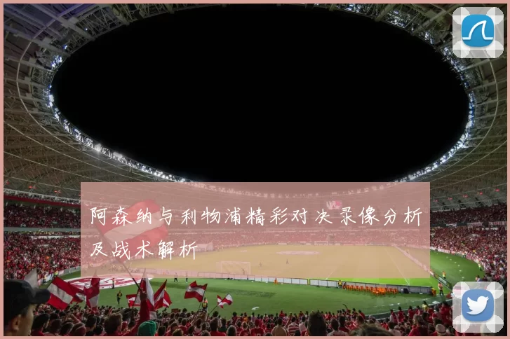 阿森纳与利物浦精彩对决录像分析及战术解析
