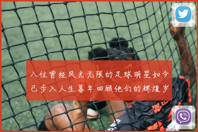 八位曾经风光无限的足球明星如今已步入人生暮年回顾他们的辉煌岁月