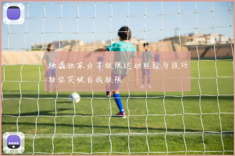 杨磊独家分享极限运动经验与技巧助你突破自我极限