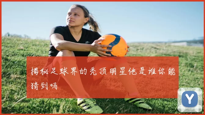 揭秘足球界的秃顶明星他是谁你能猜到吗