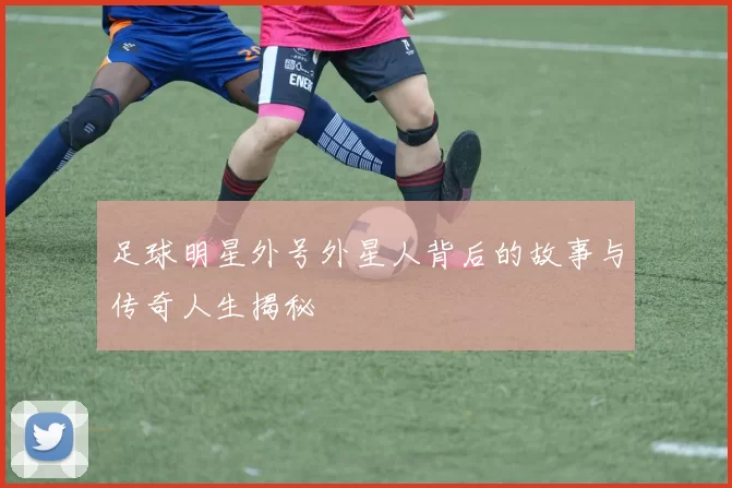 足球明星外号外星人背后的故事与传奇人生揭秘