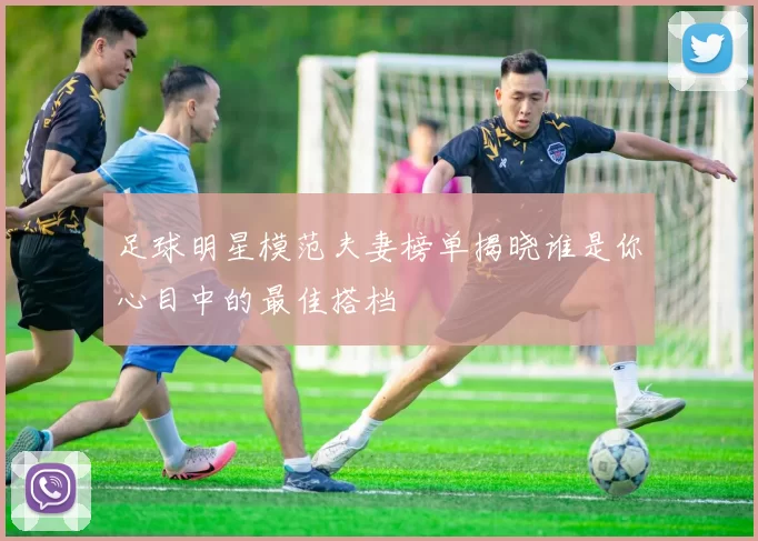 足球明星模范夫妻榜单揭晓谁是你心目中的最佳搭档