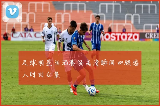 足球明星泪洒赛场高清瞬间回顾感人时刻合集