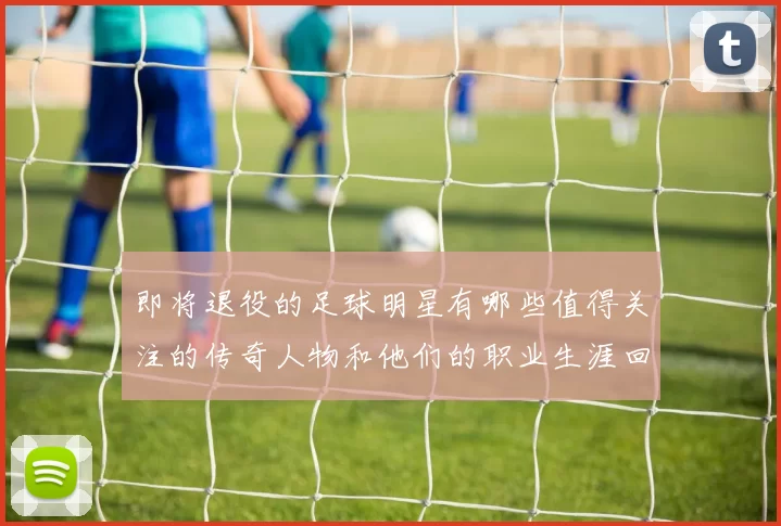 即将退役的足球明星有哪些值得关注的传奇人物和他们的职业生涯回顾