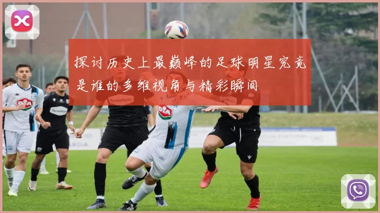 探讨历史上最巅峰的足球明星究竟是谁的多维视角与精彩瞬间