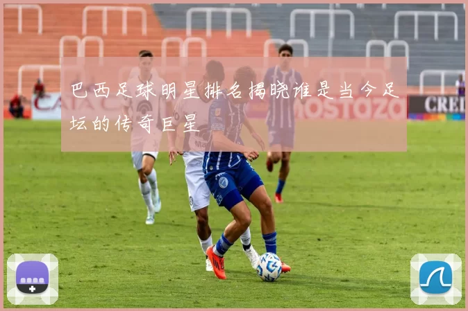 巴西足球明星排名揭晓谁是当今足坛的传奇巨星