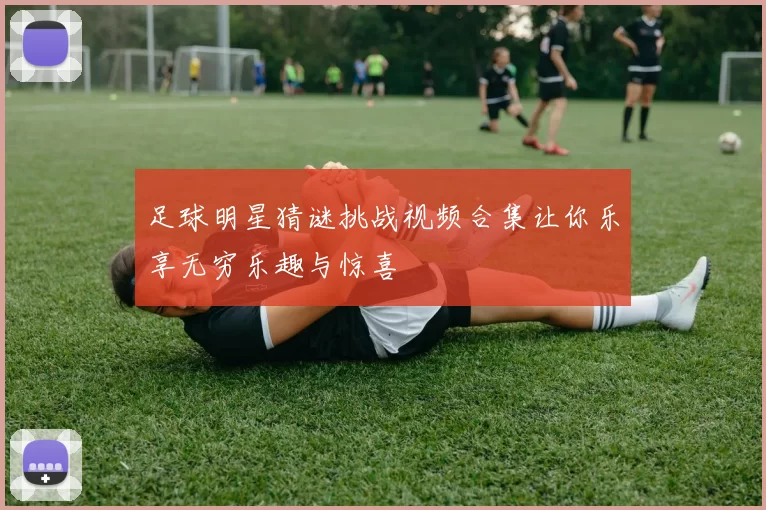 足球明星猜谜挑战视频合集让你乐享无穷乐趣与惊喜