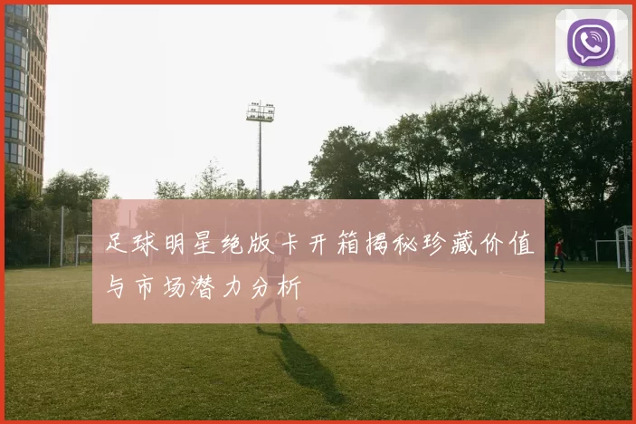 足球明星绝版卡开箱揭秘珍藏价值与市场潜力分析