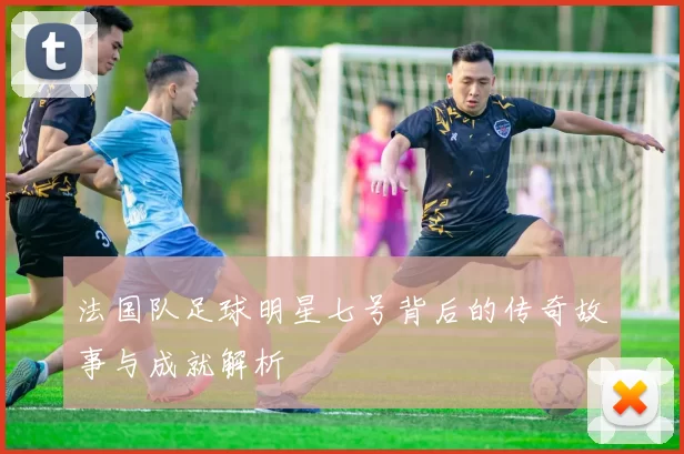 法国队足球明星七号背后的传奇故事与成就解析