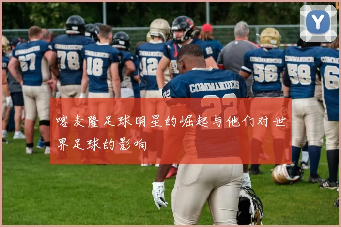 喀麦隆足球明星的崛起与他们对世界足球的影响