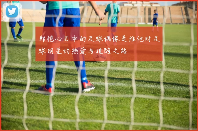 郑恺心目中的足球偶像是谁他对足球明星的热爱与追随之路