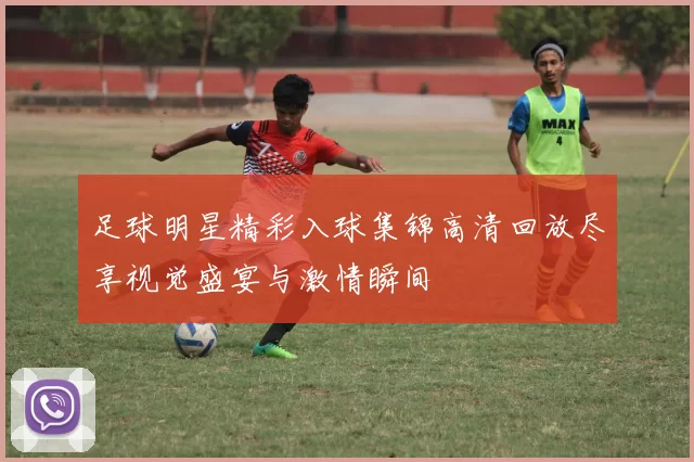 足球明星精彩入球集锦高清回放尽享视觉盛宴与激情瞬间